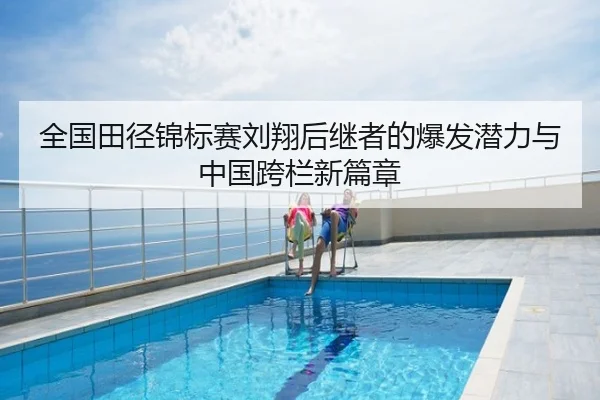 全国田径锦标赛刘翔后继者的爆发潜力与中国跨栏新篇章